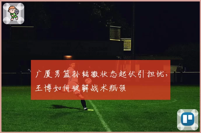 广厦男篮孙铭徽状态起伏引担忧，王博如何破解战术瓶颈