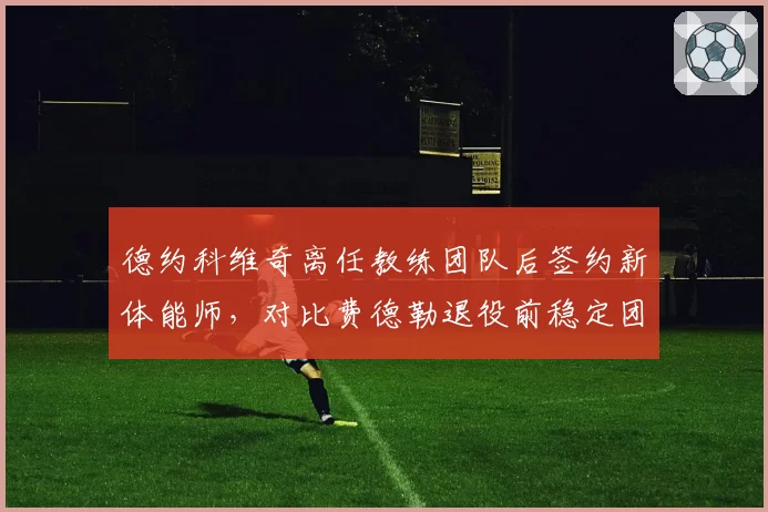 德约科维奇离任教练团队后签约新体能师,对比费德勒退役前稳定团队配置的决策逻辑