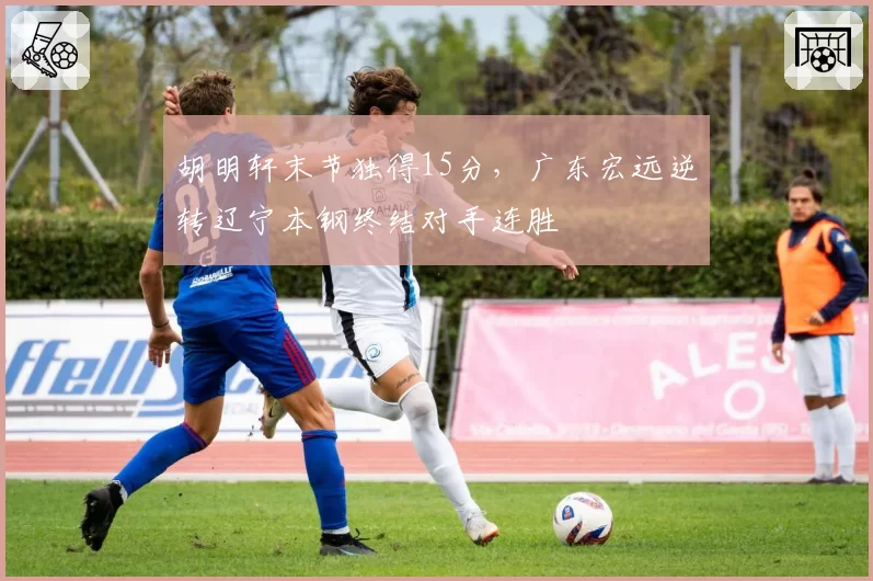 胡明轩末节独得15分,广东宏远逆转辽宁本钢终结对手连胜