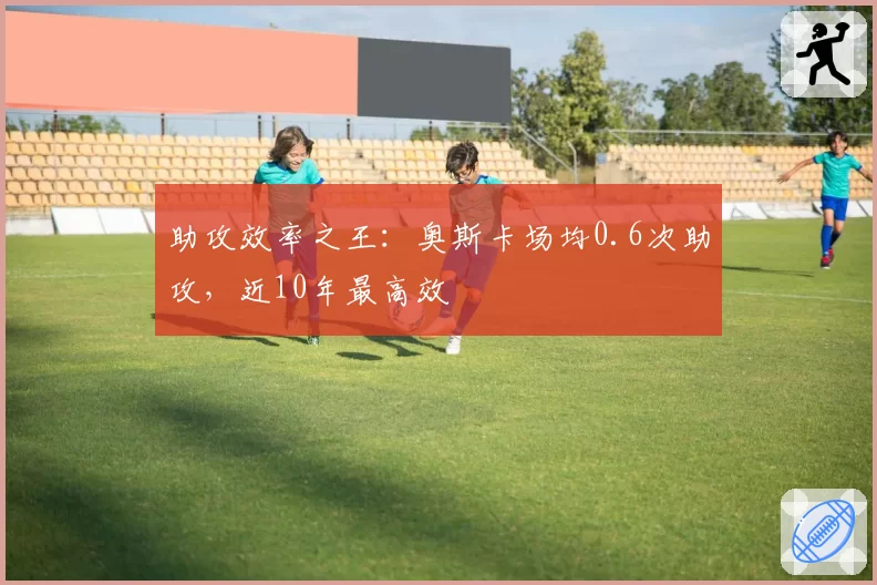 助攻效率之王:奥斯卡场均0.6次助攻,近10年最高效
