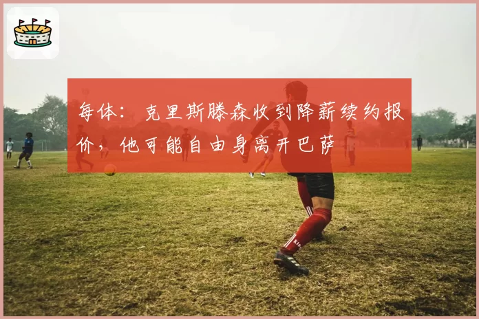 每体:克里斯滕森收到降薪续约报价,他可能自由身离开巴萨