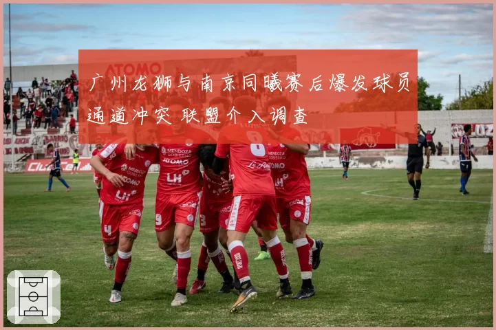 广州龙狮与南京同曦赛后爆发球员通道冲突 联盟介入调查